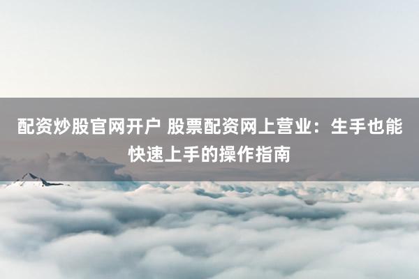 配资炒股官网开户 股票配资网上营业：生手也能快速上手的操作指南