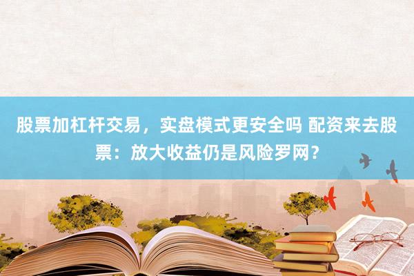 股票加杠杆交易，实盘模式更安全吗 配资来去股票：放大收益仍是风险罗网？
