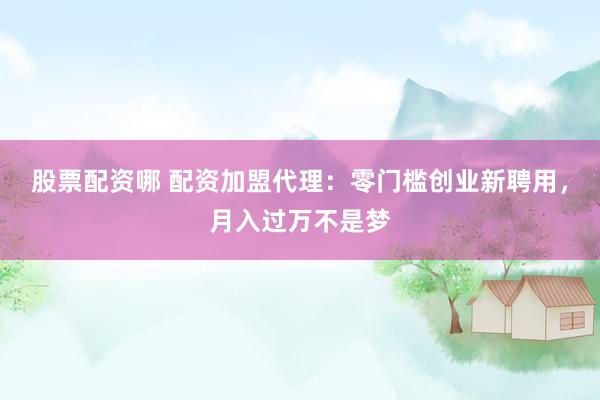 股票配资哪 配资加盟代理：零门槛创业新聘用，月入过万不是梦
