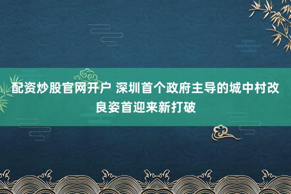 配资炒股官网开户 深圳首个政府主导的城中村改良姿首迎来新打破
