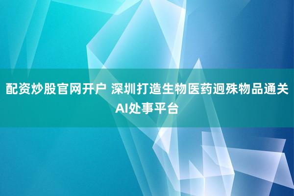 配资炒股官网开户 深圳打造生物医药迥殊物品通关AI处事平台