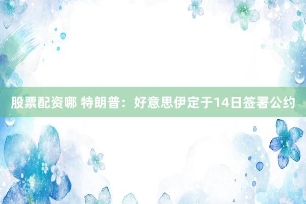 股票配资哪 特朗普：好意思伊定于14日签署公约