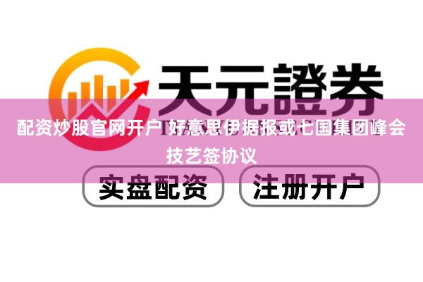 配资炒股官网开户 好意思伊据报或七国集团峰会技艺签协议