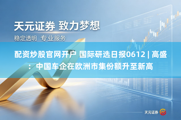 配资炒股官网开户 国际研选日报0612 | 高盛：中国车企在欧洲市集份额升至新高