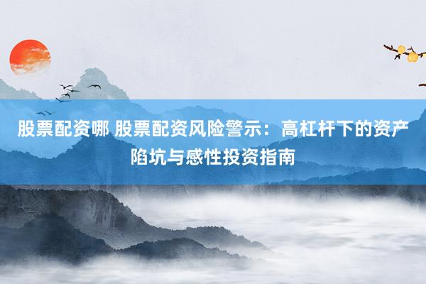 股票配资哪 股票配资风险警示：高杠杆下的资产陷坑与感性投资指南