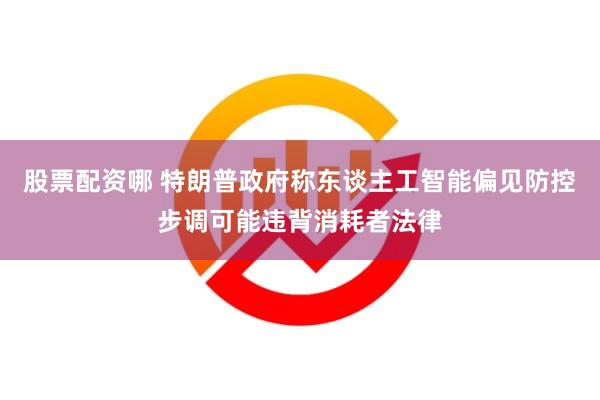 股票配资哪 特朗普政府称东谈主工智能偏见防控步调可能违背消耗者法律