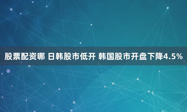 股票配资哪 日韩股市低开 韩国股市开盘下降4.5%