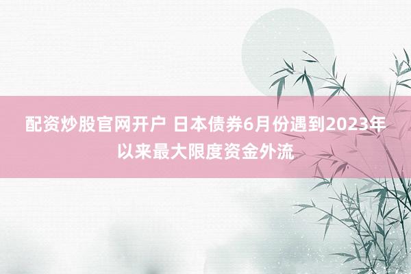 配资炒股官网开户 日本债券6月份遇到2023年以来最大限度资金外流